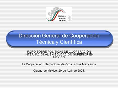 Dirección General de Cooperación Técnica y Científica FORO SOBRE POLÍTICAS DE COOPERACIÓN INTERNACIONAL EN EDUCACIÓN SUPERIOR EN MÉXICO La Cooperación.