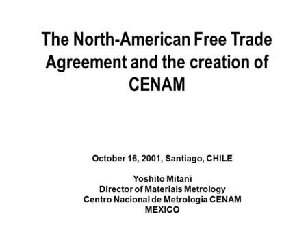 The North-American Free Trade Agreement and the creation of CENAM October 16, 2001, Santiago, CHILE Yoshito Mitani Director of Materials Metrology Centro.