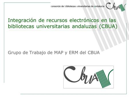 Integración de recursos electrónicos en las bibliotecas universitarias andaluzas (CBUA) Grupo de Trabajo de MAP y ERM del CBUA.