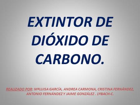 EXTINTOR DE DIÓXIDO DE CARBONO. REALIZADO POR: MªLUISA GARCÍA, ANDREA CARMONA, CRISTINA FERNÁNDEZ, ANTONIO FERNÁNDEZ Y JAIME GONZÁLEZ. 1ªBACH-C.