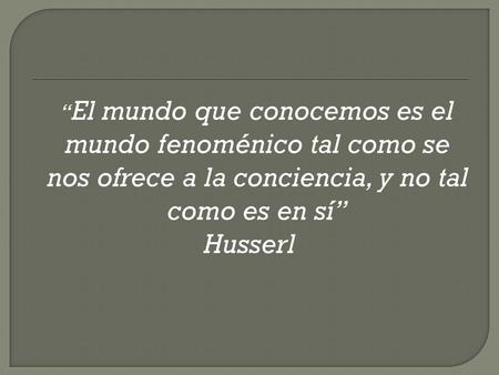 “El mundo que conocemos es el mundo fenoménico tal como se nos ofrece a la conciencia, y no tal como es en sí” Husserl.
