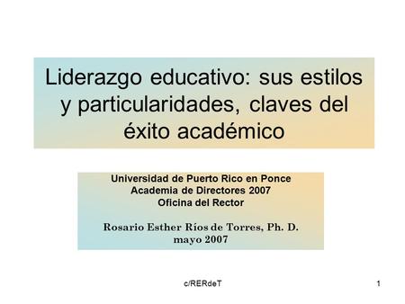 C/RERdeT1 Liderazgo educativo: sus estilos y particularidades, claves del éxito académico Universidad de Puerto Rico en Ponce Academia de Directores 2007.