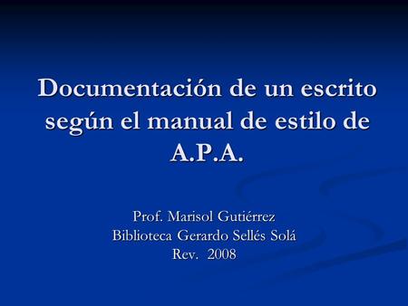 Documentación de un escrito según el manual de estilo de A.P.A. Prof. Marisol Gutiérrez Biblioteca Gerardo Sellés Solá Rev. 2008.