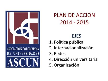 PLAN DE ACCION 2014 - 2015 EJES 1. Política pública 2. Internacionalización 3. Redes 4. Dirección universitaria 5. Organización.