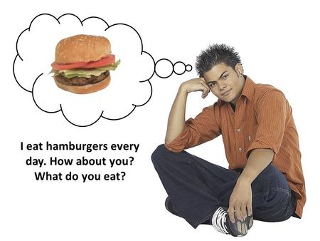 I eat hamburgers every day. How about you? What do you eat?