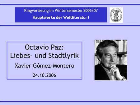 Octavio Paz: Liebes- und Stadtlyrik Xavier Gómez-Montero 24.10.2006 Ringvorlesung im Wintersemester 2006/07 Hauptwerke der Weltliteratur I.