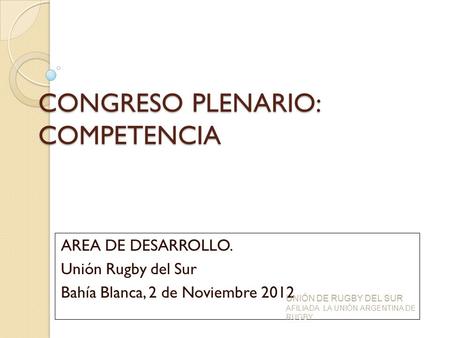 CONGRESO PLENARIO: COMPETENCIA AREA DE DESARROLLO. Unión Rugby del Sur Bahía Blanca, 2 de Noviembre 2012 UNIÓN DE RUGBY DEL SUR AFILIADA LA UNIÓN ARGENTINA.