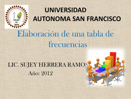 UNIVERSIDAD AUTONOMA SAN FRANCISCO Elaboración de una tabla de frecuencias LIC. SUJEY HERRERA RAMOS Año: 2012.