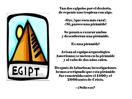 Van dos egipcios por el desierto, de repente uno tropieza con algo. -Oye, !que roca más rara!. -!Si, parece una pirámide! Se ponen a excavar ambos y desentierran.