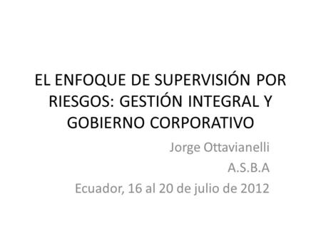 EL ENFOQUE DE SUPERVISIÓN POR RIESGOS: GESTIÓN INTEGRAL Y GOBIERNO CORPORATIVO Jorge Ottavianelli A.S.B.A Ecuador, 16 al 20 de julio de 2012.