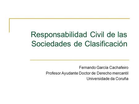 Responsabilidad Civil de las Sociedades de Clasificación Fernando García Cachafeiro Profesor Ayudante Doctor de Derecho mercantil Universidade da Coruña.