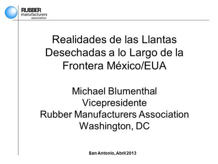 San Antonio, Abril 2013 Realidades de las Llantas Desechadas a lo Largo de la Frontera México/EUA Michael Blumenthal Vicepresidente Rubber Manufacturers.