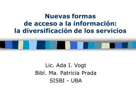 Nuevas formas de acceso a la información: la diversificación de los servicios Lic. Ada I. Vogt Bibl. Ma. Patricia Prada SISBI - UBA.