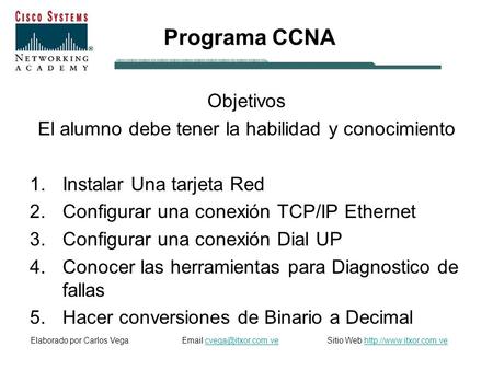 Programa CCNA Objetivos El alumno debe tener la habilidad y conocimiento 1.Instalar Una tarjeta Red 2.Configurar una conexión TCP/IP Ethernet 3.Configurar.