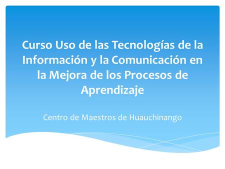 Curso Uso de las Tecnologías de la Información y la Comunicación en la Mejora de los Procesos de Aprendizaje Centro de Maestros de Huauchinango.
