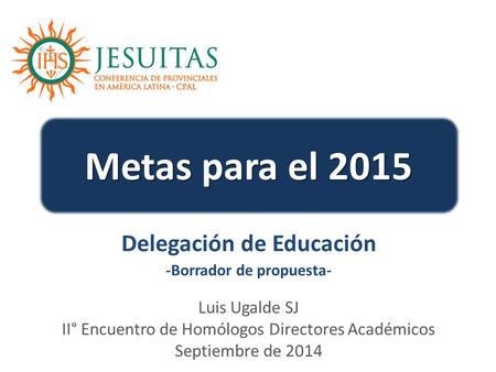 Metas para el 2015 Luis Ugalde SJ II° Encuentro de Homólogos Directores Académicos Septiembre de 2014 Delegación de Educación -Borrador de propuesta-