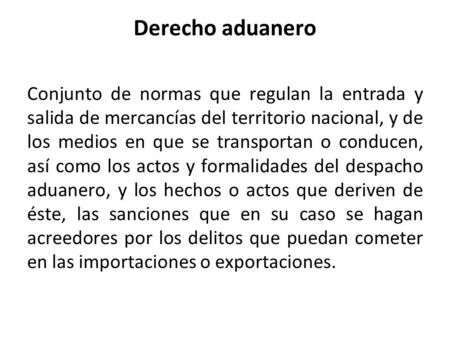 Derecho aduanero Conjunto de normas que regulan la entrada y salida de mercancías del territorio nacional, y de los medios en que se transportan o conducen,