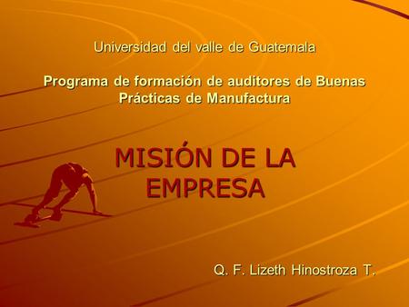 Universidad del valle de Guatemala Programa de formación de auditores de Buenas Prácticas de Manufactura MISIÓN DE LA EMPRESA Q. F. Lizeth Hinostroza.