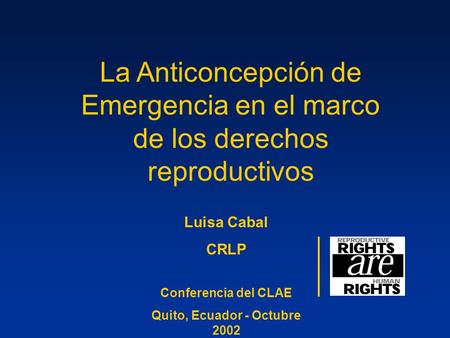 La Anticoncepción de Emergencia en el marco de los derechos reproductivos Luisa Cabal CRLP Conferencia del CLAE Quito, Ecuador - Octubre 2002.