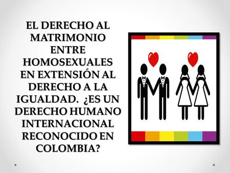 EL DERECHO AL MATRIMONIO ENTRE HOMOSEXUALES EN EXTENSIÓN AL DERECHO A LA IGUALDAD. ¿ES UN DERECHO HUMANO INTERNACIONAL RECONOCIDO EN COLOMBIA?