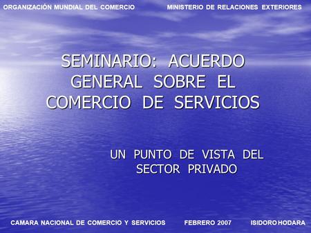 ORGANIZACIÓN MUNDIAL DEL COMERCIO MINISTERIO DE RELACIONES EXTERIORES CAMARA NACIONAL DE COMERCIO Y SERVICIOS FEBRERO 2007 ISIDORO HODARA SEMINARIO: ACUERDO.