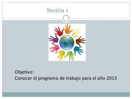 Sesión 1 Objetivo: Conocer el programa de trabajo para el año 2013.