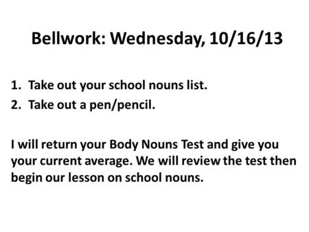 Bellwork: Wednesday, 10/16/13 1.Take out your school nouns list. 2.Take out a pen/pencil. I will return your Body Nouns Test and give you your current.