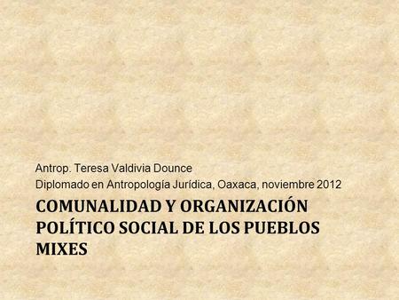 COMUNALIDAD Y ORGANIZACIÓN POLÍTICO SOCIAL DE LOS PUEBLOS MIXES Antrop. Teresa Valdivia Dounce Diplomado en Antropología Jurídica, Oaxaca, noviembre 2012.