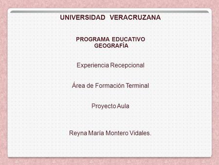 UNIVERSIDAD VERACRUZANA PROGRAMA EDUCATIVO GEOGRAFÍA Experiencia Recepcional Área de Formación Terminal Proyecto Aula Reyna María Montero Vidales.