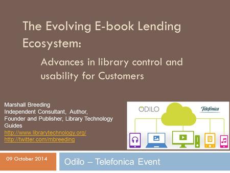 The Evolving E-book Lending Ecosystem: Advances in library control and usability for Customers 09 October 2014 Odilo – Telefonica Event Marshall Breeding.