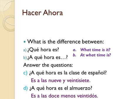 Hacer Ahora What is the difference between: a) ¿Qué hora es? b) ¿A qué hora es…? Answer the questions: c) ¿A qué hora es la clase de español? Es a las.