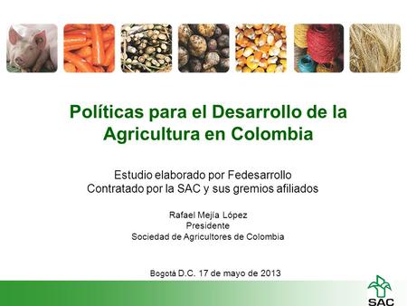 Políticas para el Desarrollo de la Agricultura en Colombia Rafael Mejía López Presidente Sociedad de Agricultores de Colombia Bogotá D.C. 17 de mayo de.