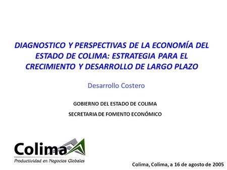Colima, Colima, a 16 de agosto de 2005 GOBIERNO DEL ESTADO DE COLIMA SECRETARIA DE FOMENTO ECONÓMICO DIAGNOSTICO Y PERSPECTIVAS DE LA ECONOMÍA DEL ESTADO.