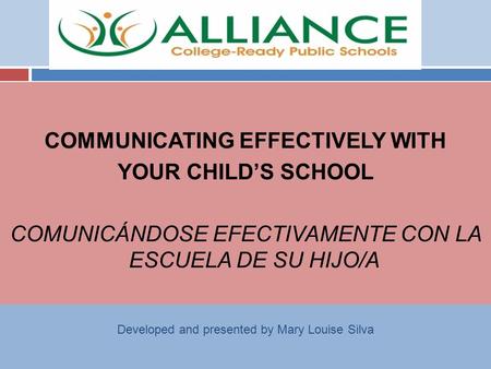 COMMUNICATING EFFECTIVELY WITH YOUR CHILD’S SCHOOL COMUNICÁNDOSE EFECTIVAMENTE CON LA ESCUELA DE SU HIJO/A Developed and presented by Mary Louise Silva.