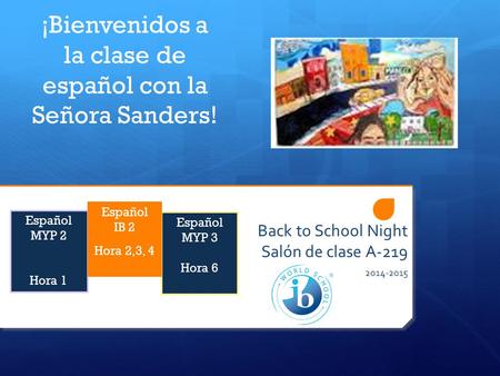 Back to School Night Salón de clase A-219 2014-2015 ¡Bienvenidos a la clase de español con la Señora Sanders! Español MYP 3 Hora 6 Español MYP 2 Hora 1.