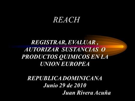 REACH REGISTRAR, EVALUAR, AUTORIZAR SUSTANCIAS O PRODUCTOS QUIMICOS EN LA UNION EUROPEA REPUBLICA DOMINICANA Junio 29 de 2010 Juan Rivera Acuña.