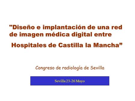 Sevilla 23-26 Mayo Congreso de radiología de Sevilla Diseño e implantación de una red de imagen médica digital entre Hospitales de Castilla la Mancha”