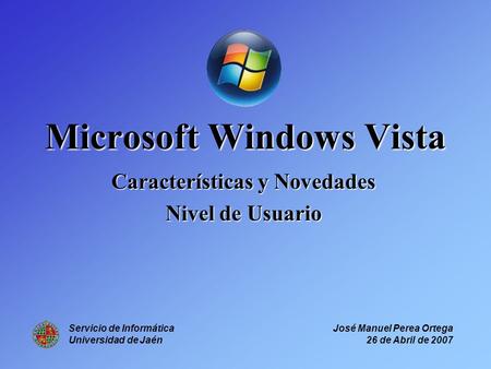 Microsoft Windows Vista Características y Novedades Nivel de Usuario Servicio de Informática Universidad de Jaén José Manuel Perea Ortega 26 de Abril de.