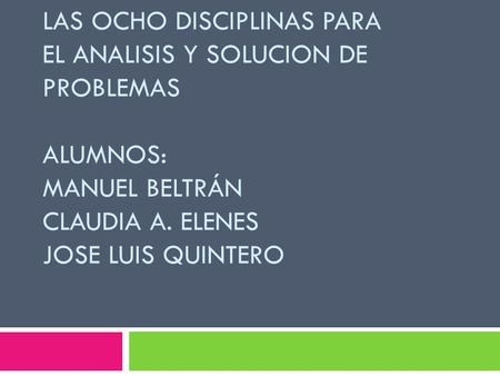 LAS OCHO DISCIPLINAS PARA EL ANALISIS Y SOLUCION DE PROBLEMAS ALUMNOS: MANUEL BELTRÁN CLAUDIA A. ELENES JOSE LUIS QUINTERO.