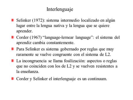 Interlenguaje Selinker (1972): sistema intermedio localizado en algún lugar entre la lengua nativa y la lengua que se quiere aprender. Corder (1967) “language-lernear.