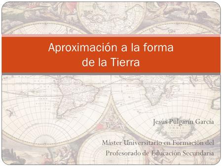 Jesús Pulgarín García Máster Universitario en Formación del Profesorado de Educación Secundaria Aproximación a la forma de la Tierra.