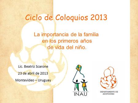 Ciclo de Coloquios 2013 La importancia de la familia en los primeros años de vida del niño. Lic. Beatriz Scarone 23 de abril de 2013 Montevideo – Uruguay.