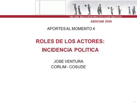Title (edit: Menu VIEW>MASTER>SLIDE MASTER) 1 ASOCAM 2006 ROLES DE LOS ACTORES: INCIDENCIA POLITICA JOSE VENTURA CORLIM - COSUDE APORTES AL MOMENTO 4.