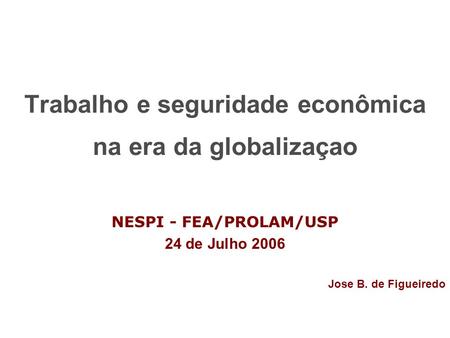 Trabalho e seguridade econômica na era da globalizaçao NESPI - FEA/PROLAM/USP 24 de Julho 2006 Jose B. de Figueiredo.