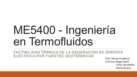 ME5400 - Ingeniería en Termofluidos FACTIBILIDAD TÉRMICA DE LA GENERACIÓN DE ENERGÍA ELÉCTRICA POR FUENTES GEOTÉRMICAS Prof.: Ramón Friederick Alumnos: