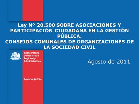 Ley Nº 20.500 SOBRE ASOCIACIONES Y PARTICIPACIÓN CIUDADANA EN LA GESTIÓN PÚBLICA. CONSEJOS COMUNALES DE ORGANIZACIONES DE LA SOCIEDAD CIVIL Agosto de.