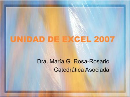 UNIDAD DE EXCEL 2007 Dra. María G. Rosa-Rosario Catedrática Asociada.