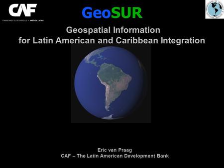 GeoSUR Geospatial Information for Latin American and Caribbean Integration Eric van Praag CAF – The Latin American Development Bank.