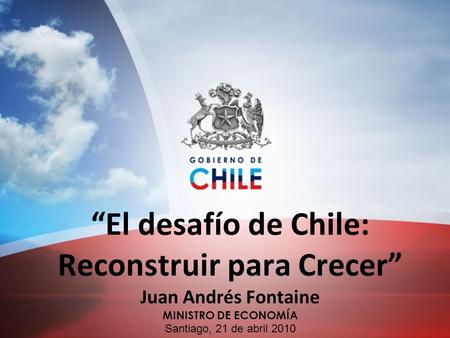“El desafío de Chile: Reconstruir para Crecer” Juan Andrés Fontaine MINISTRO DE ECONOMÍA Santiago, 21 de abril 2010.