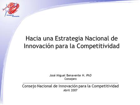 Hacia una Estrategia Nacional de Innovación para la Competitividad José Miguel Benavente H. PhD Consejero Consejo Nacional de Innovación para la Competitividad.